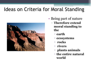 Ideas on Criteria for Moral Standing
• Being part of nature
▫ Therefore extend
moral standing to
the
 earth
 ecosystems
 rocks
 rivers
 plants animals
 the entire natural
world
 