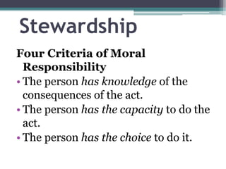 Stewardship
Four Criteria of Moral
Responsibility
• The person has knowledge of the
consequences of the act.
• The person has the capacity to do the
act.
• The person has the choice to do it.
 