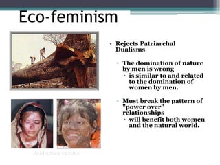 Eco-feminism
• Rejects Patriarchal
Dualisms
▫ The domination of nature
by men is wrong
 is similar to and related
to the domination of
women by men.
▫ Must break the pattern of
"power over"
relationships
 will benefit both women
and the natural world.
Acid attack victims
 