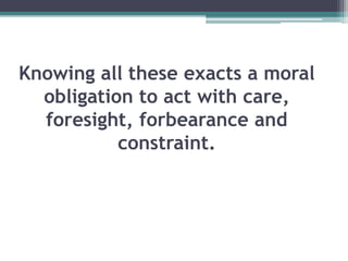 Knowing all these exacts a moral
obligation to act with care,
foresight, forbearance and
constraint.
 