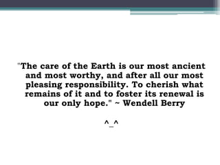 "The care of the Earth is our most ancient
and most worthy, and after all our most
pleasing responsibility. To cherish what
remains of it and to foster its renewal is
our only hope." ~ Wendell Berry
^_^
 