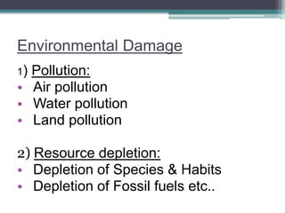 Environmental Damage
1) Pollution:
• Air pollution
• Water pollution
• Land pollution
2) Resource depletion:
• Depletion of Species & Habits
• Depletion of Fossil fuels etc..
 