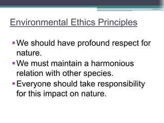 Environmental Ethics Principles
We should have profound respect for
nature.
We must maintain a harmonious
relation with other species.
Everyone should take responsibility
for this impact on nature.
 