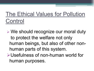 The Ethical Values for Pollution
Control
 We should recognize our moral duty
to protect the welfare not only
human beings, but also of other non-
human parts of this system.
Usefulness of non-human world for
human purposes.
 