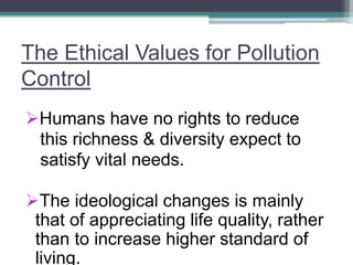 The Ethical Values for Pollution
Control
Humans have no rights to reduce
this richness & diversity expect to
satisfy vital needs.
The ideological changes is mainly
that of appreciating life quality, rather
than to increase higher standard of
living.
 