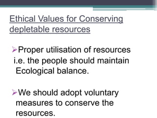 Ethical Values for Conserving
depletable resources
Proper utilisation of resources
i.e. the people should maintain
Ecological balance.
We should adopt voluntary
measures to conserve the
resources.
 