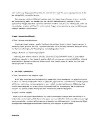 put it another way, if a youngster hits another, the victim will strike back. This is seen as just punishment. At this
age, kids are highly interested in fairness.
Even grownups and other children will negotiate deals. For a reward, they will consent to act in a particular
way. Sometimes the reward is in the awareness that the child's own best interests are served by doing
appropriately. They get praise from superiors or admiration from their peers, they stay out of trouble, or they act
in ways that are consistent with how they see themselves. They are only now starting to comprehend that people
have their own wants and motivations.
II. Level 2: Conventional Morality
A. Stage 3: Interpersonal Relationships
Children act morally because it benefits their family, friends, team, school, or church. They are cognizant of
the ideas of loyalty, gratitude, and trust. They follow the Golden Rule in their daily interactions with others. Acting
morally means adhering to what the social group deems to be good and moral.
B. Stage 4: Authority and Maintaining Social Order
At this age, both children and adults follow the laws of the society in which they reside. All good and bad
activities are supported by these laws and regulations. Both kids and grownups are compelled to follow rules and
respect authority. Although the focus has shifted from the social group to society as a whole, this is still moral
behavior grounded in authority.
III. Level 3: Post - Conventional
A. Stage 5: Social Contact and Individual Rights
At this stage, people are aware that social norms are exclusive to their social group. This differs from culture
to culture and within-culture to within-culture. In light of this, a person makes a commitment to treat other people
with fairness and kindness and to accept authority when it is both moral and well-deserved. Additionally, they
consent to abiding by laws and societal customs that uphold respect for persons and the few accepted moral
principles. The greatest good for the largest number informs moral conduct and judgment.
B. Stage 6: Universal Principles
People evaluate the morality of society's rules and conduct themselves according to what they perceive to be
fundamental moral principles, which often involve respect and equal rights. They abide by societal norms and legal
requirements that are consistent with these universal principles, but not those that they view as abnormal. Adults
in this place are driven by personal conscience rather than social, religious, or cultural norms.
References
 