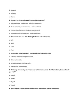 b. Morality
c. Emphaty
d. Shame
2. What are the three major aspects of moral development?
a. Preconventional, conventional, and postconventional
b. Unconventional, preconventional, postconventional
c. Imconventional, unconventional, postconventional
d. Imconventional, unconventional,enterconventional
3. Who was the man who stole the drug for his sick wife in the story?
a. Lath
b. Heinz
c. Train
d. Titus
4. At this stage, moral judgment is motivated by one's own conscience.
a. Authority and Maintaining Social Order
b. Universal Principles
c. Social Contact and Individual Rights
d. Individualism and Exchange
5. What stage of reasoning does this answer fall? Heinz should not steal the medicine, because he will
put in jail?
a. Stage 3
b. Stage 5
c. Stage 2
d. Stage 1
6. Which teacher is most clearly promoting moral development in his or her student?
 