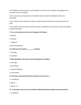 a. Mr.Wolksbin constantly points out moral dilemmas of history on his students and engage them in
discussion as much as possible.
b. Mr. Locason focuses his attention on the affects that his student's misbehavior will have on
themselves.
c. Ms. Lockhearts does not give her students reasons why some behaviors are wrong and others are
right.
d. Ms. Cesborn does not intervene when her students misbehave, thus, they learn to work out problems
amongst themselves.
7. It is a continual process that occurs throughout the lifespan.
a. Morality
b. Emphaty
c. Judgment
d. Moral Development
8. A child sense of morality is ________ controlled.
a. Internally
b. Externally
9. Who expanded on the theory of moral development in children?
a. Jean Piget
b. John Watson
c. Lawrence Kohlberg
d. Lath Coleman
10. You have a preconventional moral reasoning is when you are.....
a. In adulthood
b. Age 3 - 9
c. Age 10 - 13
11. In this stage, a person sense of morality is defined by abstract principles and personal values.
a. In adulthood
 