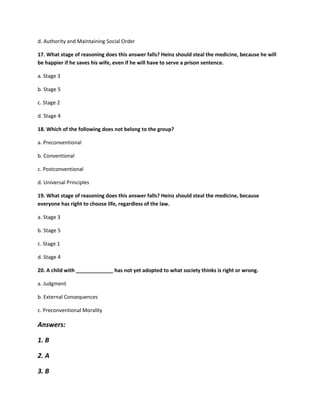 d. Authority and Maintaining Social Order
17. What stage of reasoning does this answer falls? Heinz should steal the medicine, because he will
be happier if he saves his wife, even if he will have to serve a prison sentence.
a. Stage 3
b. Stage 5
c. Stage 2
d. Stage 4
18. Which of the following does not belong to the group?
a. Preconventional
b. Conventional
c. Postconventional
d. Universal Principles
19. What stage of reasoning does this answer falls? Heinz should steal the medicine, because
everyone has right to choose life, regardless of the law.
a. Stage 3
b. Stage 5
c. Stage 1
d. Stage 4
20. A child with _____________ has not yet adopted to what society thinks is right or wrong.
a. Judgment
b. External Consequences
c. Preconventional Morality
Answers:
1. B
2. A
3. B
 