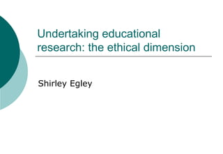 Undertaking educational research: the ethical dimension Shirley Egley 