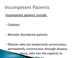 Incompetent patients include: Children Mentally disordered patients Patients who are temporarily unconscious, permanently unconscious through disease, trauma, injury, who has the capacity to consent but are unable to.  