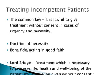 The common law - It is lawful to give treatment without consent in  cases of urgency and necessity.   Doctrine of necessity Bona fide/acting in good faith Lord Bridge - “treatment which is necessary to preserve life, health and well-being of the patient my lawfully be given without consent.” 