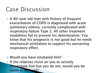 A 80-year old man with history of frequent exacerbation of COPD is diagnosed with acute pulmonary edema, currently complicated with respiratory failure Type 2. All other treatment modalities fail to prevent his deterioration. You know that his prognosis is not good but he needs mechanical ventilation to support his worsening respiratory effort. Would you have intubated him? If the relatives insist on you to actively resuscitate him but you do not, would you be liable to be sued? 