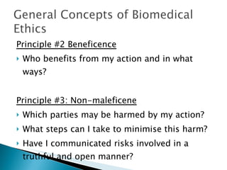 Principle #2 Beneficence Who benefits from my action and in what ways? Principle #3: Non-maleficene Which parties may be harmed by my action? What steps can I take to minimise this harm? Have I communicated risks involved in a truthful and open manner? 