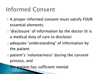 A proper informed consent must satisfy FOUR essential elements: ‘disclosure’ of information by the doctor (it is a medical duty of care to disclose) adequate ‘understanding’ of information by the patient patient’s ‘voluntariness’ during the consent process, and the patient has sufficient mental ‘competence’. 