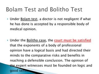 Under  Bolam test , a doctor is not negligent if what he has done is accepted by a responsible body of medical opinion. Under the  Bolitho case , the  court must be satisfied  that the exponents of a body of professional opinion have a logical basis and had directed their minds to the comparative risks and benefits in reaching a defensible conclusion. The opinion of the expert witnesses must be founded on logic and good sense. 