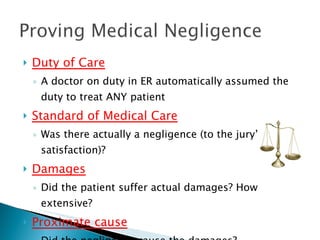Duty of Care A doctor on duty in ER automatically assumed the duty to treat ANY patient Standard of Medical Care Was there actually a negligence (to the jury’s satisfaction)? Damages Did the patient suffer actual damages? How extensive? Proximate cause Did the negligence cause the damages? 