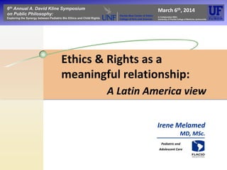 Ethics & Rights as a
meaningful relationship:
6th Annual A. David Kline Symposium
on Public Philosophy:
Exploring the Synergy between Pediatric Bio Ethics and Child Rights
March 6th, 2014
In Collaboration With:
University of Florida College of Medicine-Jacksonville
Florida Blue Center of Ethics
College of Arts and Sciences
A Latin America view
Irene Melamed
MD, MSc.
Pediatric and
Adolescent Care
 