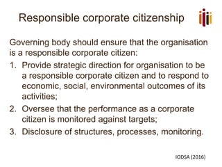 Responsible corporate citizenship
Governing body should ensure that the organisation
is a responsible corporate citizen:
1. Provide strategic direction for organisation to be
a responsible corporate citizen and to respond to
economic, social, environmental outcomes of its
activities;
2. Oversee that the performance as a corporate
citizen is monitored against targets;
3. Disclosure of structures, processes, monitoring.
IODSA (2016)
 