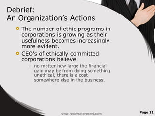 Debrief:  An Organization’s Actions The number of ethic programs in corporations is growing as their usefulness becomes increasingly more evident. CEO's of ethically committed corporations believe: no matter how large the financial gain may be from doing something unethical, there is a cost somewhere else in the business. www.readysetpresent.com Page  