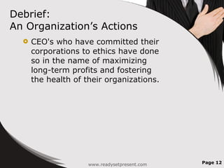 Debrief:  An Organization’s Actions CEO's who have committed their corporations to ethics have done so in the name of maximizing long-term profits and fostering the health of their organizations. Page  www.readysetpresent.com 