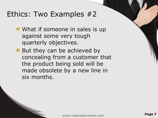 Ethics: Two Examples #2 What if someone in sales is up against some very tough quarterly objectives. But they can be achieved by concealing from a customer that the product being sold will be made obsolete by a new line in six months. Page  www.readysetpresent.com 