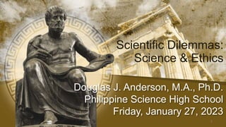 Douglas J. Anderson, M.A., Ph.D.
Philippine Science High School
Friday, January 27, 2023
Scientific Dilemmas:
Science & Ethics
1
 
