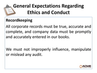 General Expectations Regarding
         Ethics and Conduct
Recordkeeping
All corporate records must be true, accurate and
complete, and company data must be promptly
and accurately entered in our books.

We must not improperly influence, manipulate
or mislead any audit.
 