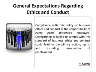 General Expectations Regarding
     Ethics and Conduct

         Compliance with this policy of business
         ethics and conduct is the responsibility of
         every Acme Industries employee.
         Disregarding or failing to comply with this
         standard of business ethics and conduct
         could lead to disciplinary action, up to
         and      including       termination     of
         employment.
 