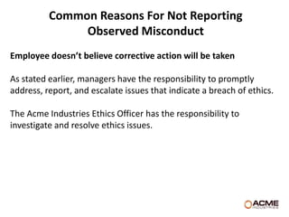 Common Reasons For Not Reporting
               Observed Misconduct
Employee doesn’t believe corrective action will be taken

As stated earlier, managers have the responsibility to promptly
address, report, and escalate issues that indicate a breach of ethics.

The Acme Industries Ethics Officer has the responsibility to
investigate and resolve ethics issues.
 
