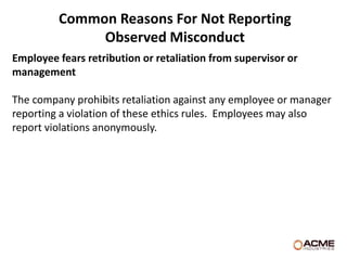 Common Reasons For Not Reporting
              Observed Misconduct
Employee fears retribution or retaliation from supervisor or
management

The company prohibits retaliation against any employee or manager
reporting a violation of these ethics rules. Employees may also
report violations anonymously.
 