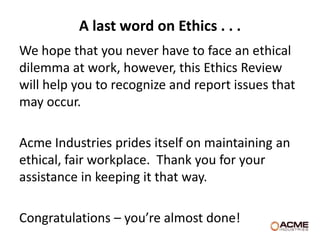 A last word on Ethics . . .
We hope that you never have to face an ethical
dilemma at work, however, this Ethics Review
will help you to recognize and report issues that
may occur.

Acme Industries prides itself on maintaining an
ethical, fair workplace. Thank you for your
assistance in keeping it that way.

Congratulations – you’re almost done!
 