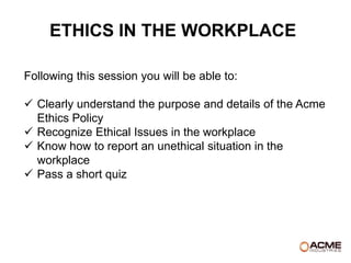 ETHICS IN THE WORKPLACE

Following this session you will be able to:

 Clearly understand the purpose and details of the Acme
  Ethics Policy
 Recognize Ethical Issues in the workplace
 Know how to report an unethical situation in the
  workplace
 Pass a short quiz
 