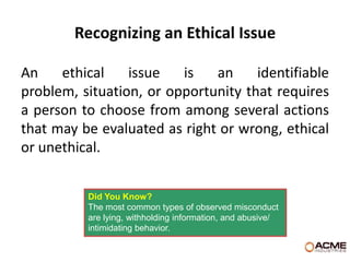 Recognizing an Ethical Issue

An    ethical    issue   is   an     identifiable
problem, situation, or opportunity that requires
a person to choose from among several actions
that may be evaluated as right or wrong, ethical
or unethical.


          Did You Know?
          The most common types of observed misconduct
          are lying, withholding information, and abusive/
          intimidating behavior.
 