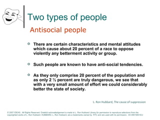 Two types of people 
Antisocial people 
 There are certain characteristics and mental attitudes 
which cause about 20 percent of a race to oppose 
violently any betterment activity or group. 
 Such people are known to have anti-social tendencies. 
 As they only comprise 20 percent of the population and 
as only 2 ½ percent are truly dangerous, we see that 
with a very small amount of effort we could considerably 
better the state of society. 
L. Ron Hubbard, The cause of suppression 
© 2007 IDEAS. All Rights Reserved. Grateful acknowledgement is made to L. Ron Hubbard Library for permission to reproduce selections from the 
copyrighted works of L. Ron Hubbard. HUBBARD, L. Ron Hubbard, are a trademarks owned by RTC and are used with its permission. I/A 09072601EU 
 