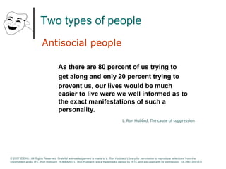 Two types of people 
Antisocial people 
As there are 80 percent of us trying to 
get along and only 20 percent trying to 
prevent us, our lives would be much 
easier to live were we well informed as to 
the exact manifestations of such a 
personality. 
L. Ron Hubbrd, The cause of suppression 
© 2007 IDEAS. All Rights Reserved. Grateful acknowledgement is made to L. Ron Hubbard Library for permission to reproduce selections from the 
copyrighted works of L. Ron Hubbard. HUBBARD, L. Ron Hubbard, are a trademarks owned by RTC and are used with its permission. I/A 09072601EU 
 