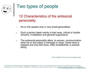 Two types of people 
12 Characteristics of the antisocial 
personality 
1. He or she speaks only in very broad generalities. 
2. Such a person deals mainly in bad news, critical or hostile 
remarks, invalidation and general suppression. 
3. The antisocial personality alters, to worsen, communication 
when he or she relays a message or news. Good news is 
stopped and only bad news, often embellished, is passed 
along. 
L. Ron Hubbrd, The cause of suppression 
© 2007 IDEAS. All Rights Reserved. Grateful acknowledgement is made to L. Ron Hubbard Library for permission to reproduce selections from the 
copyrighted works of L. Ron Hubbard. HUBBARD, L. Ron Hubbard, are a trademarks owned by RTC and are used with its permission. I/A 09072601EU 
Л.Рон Хаббард Причина подавления 
 