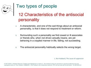 Two types of people 
12 Characteristics of the antisocial 
personality 
4. A characteristic, and one of the sad things about an antisocial 
personality, is that it does not respond to treatment or reform. 
5. Surrounding such a personality we find cowed or ill associates 
or friends who, when not driven actually insane, are yet 
behaving in a crippled manner in life, failing, not succeeding. 
6. The antisocial personality habitually selects the wrong target. 
L. Ron Hubbard, The cause of suppresion 
© 2007 IDEAS. All Rights Reserved. Grateful acknowledgement is made to L. Ron Hubbard Library for permission to reproduce selections from the 
copyrighted works of L. Ron Hubbard. HUBBARD, L. Ron Hubbard, are a trademarks owned by RTC and are used with its permission. I/A 09072601EU 
 