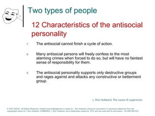Two types of people 
12 Characteristics of the antisocial 
personality 
7. The antisocial cannot finish a cycle of action. 
8. Many antisocial persons will freely confess to the most 
alarming crimes when forced to do so, but will have no faintest 
sense of responsibility for them. 
9. The antisocial personality supports only destructive groups 
and rages against and attacks any constructive or betterment 
group. 
L. Ron Hubbard, The cause of suppresion 
© 2007 IDEAS. All Rights Reserved. Grateful acknowledgement is made to L. Ron Hubbard Library for permission to reproduce selections from the 
copyrighted works of L. Ron Hubbard. HUBBARD, L. Ron Hubbard, are a trademarks owned by RTC and are used with its permission. I/A 09072601EU 
 