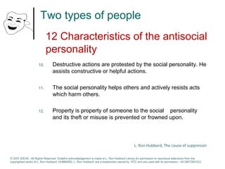Two types of people 
12 Characteristics of the antisocial 
personality 
10. Destructive actions are protested by the social personality. He 
assists constructive or helpful actions. 
11. The social personality helps others and actively resists acts 
which harm others. 
12. Property is property of someone to the social personality 
and its theft or misuse is prevented or frowned upon. 
L. Ron Hubbard, The cause of suppresion 
© 2007 IDEAS. All Rights Reserved. Grateful acknowledgement is made to L. Ron Hubbard Library for permission to reproduce selections from the 
copyrighted works of L. Ron Hubbard. HUBBARD, L. Ron Hubbard, are a trademarks owned by RTC and are used with its permission. I/A 09072601EU 
 