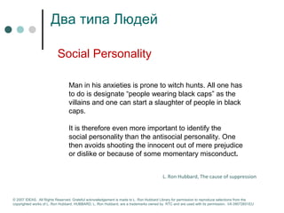 Два типа Людей 
Social Personality 
Man in his anxieties is prone to witch hunts. All one has 
to do is designate “people wearing black caps” as the 
villains and one can start a slaughter of people in black 
caps. 
It is therefore even more important to identify the 
social personality than the antisocial personality. One 
then avoids shooting the innocent out of mere prejudice 
or dislike or because of some momentary misconduct. 
L. Ron Hubbard, The cause of suppression 
© 2007 IDEAS. All Rights Reserved. Grateful acknowledgement is made to L. Ron Hubbard Library for permission to reproduce selections from the 
copyrighted works of L. Ron Hubbard. HUBBARD, L. Ron Hubbard, are a trademarks owned by RTC and are used with its permission. I/A 09072601EU 
 