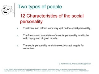 Two types of people 
12 Characteristics of the social 
personality 
4. Treatment and reform work very well on the social personality. 
5. The friends and associates of a social personality tend to be 
well, happy and of good morale. 
6. The social personality tends to select correct targets for 
correction. 
L. Ron Hubbard, The cause of suppresion 
© 2007 IDEAS. All Rights Reserved. Grateful acknowledgement is made to L. Ron Hubbard Library for permission to reproduce selections from the 
copyrighted works of L. Ron Hubbard. HUBBARD, L. Ron Hubbard, are a trademarks owned by RTC and are used with its permission. I/A 09072601EU 
 