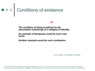 Сonditions of existence 
BE 
The condition of being is defined as the 
assumption (choosing) of a category of identity. 
An example of beingness could be one's own 
name. 
Another example would be one's profession. 
L. Ron Hubbrd, Fundaentals of thought 
© 2007 IDEAS. All Rights Reserved. Grateful acknowledgement is made to L. Ron Hubbard Library for permission to reproduce selections from the 
copyrighted works of L. Ron Hubbard. HUBBARD, L. Ron Hubbard, are a trademarks owned by RTC and are used with its permission. I/A 09072601EU 
 