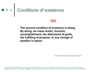 Сonditions of existence 
DO 
The second condition of existence is doing. 
By doing, we mean action, function, 
accomplishment, the attainment of goals, 
the fulfilling of purpose, or any change of 
position in space. 
L. Ron Hubbrd, Fundaentals of thought 
© 2007 IDEAS. All Rights Reserved. Grateful acknowledgement is made to L. Ron Hubbard Library for permission to reproduce selections from the 
copyrighted works of L. Ron Hubbard. HUBBARD, L. Ron Hubbard, are a trademarks owned by RTC and are used with its permission. I/A 09072601EU 
 