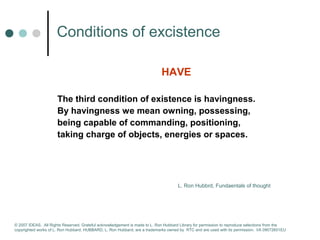 Сonditions of excistence 
HAVE 
The third condition of existence is havingness. 
By havingness we mean owning, possessing, 
being capable of commanding, positioning, 
taking charge of objects, energies or spaces. 
L. Ron Hubbrd, Fundaentals of thought 
© 2007 IDEAS. All Rights Reserved. Grateful acknowledgement is made to L. Ron Hubbard Library for permission to reproduce selections from the 
copyrighted works of L. Ron Hubbard. HUBBARD, L. Ron Hubbard, are a trademarks owned by RTC and are used with its permission. I/A 09072601EU 
 