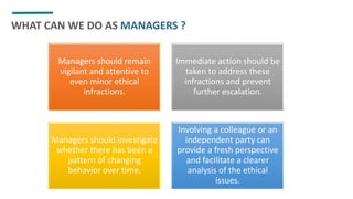 WHAT CAN WE DO AS MANAGERS ?
Managers should remain
vigilant and attentive to
even minor ethical
infractions.
Immediate action should be
taken to address these
infractions and prevent
further escalation.
Managers should investigate
whether there has been a
pattern of changing
behavior over time.
Involving a colleague or an
independent party can
provide a fresh perspective
and facilitate a clearer
analysis of the ethical
issues.
 