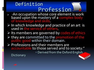 Definition
                  Profession
  An occupation whose core element is work
    “
  based upon the mastery of a complex body
  of knowledge and skills.
 In which knowledge and practice of an art is
  used in the service of others.
 Its members are governed by codes of ethics
 they are committed to the promotion of the
  public good within their domain.
 Professions and their members are
  accountable to those served and to society.”
                 • Derived from the Oxford English
    Dictionary
 