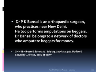  Dr P K Bansal is an orthopaedic surgeon,
  who practices near New Delhi.
  He too performs amputations on beggars.
  Dr Bansal belongs to a network of doctors
  who amputate beggars for money.

 CNN-IBN Posted Saturday , July 29, 2006 at 19:24 Updated
  Saturday , July 29, 2006 at 20:57




                                Ihab B Abdalrahman (Tarawa)   12/31/2012   100
 