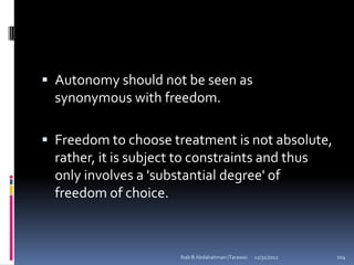  Autonomy should not be seen as
  synonymous with freedom.

 Freedom to choose treatment is not absolute,
  rather, it is subject to constraints and thus
  only involves a 'substantial degree' of
  freedom of choice.



                        Ihab B Abdalrahman (Tarawa)   12/31/2012   104
 